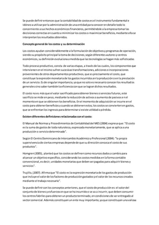 Se puede definirentoncesque lacontabilidadde costosesel instrumentofundamental e
idóneoautilizarporla administraciónde unaentidadparaconocerendetalle todolo
concerniente asushechoseconómicosfinancieros,permitiéndole alaempresatomarlas
decisionescorrectasencuantoa minimizarloscostoso maximizarbeneficios,mediante ellase
interpretanlosresultadosobtenidos.
Conceptogeneral de loscostos y su determinación
Los costosayudan considerablemente alaformulaciónde objetivosyprogramasde operación,
siendosupropósitoprincipal latomade decisiones;segúndiferentesautoresycentros
económicos,sudefiniciónevolucionaamedidaque lastecnologíasse haganmás sofisticadas
Todo procesoproductivo,consta de variasetapas,a travésde las cuales,loscomponentesque
intervienenenel mismosufrensucesivastransformaciones,adicionesoincorporaciones
provenientesde otrosdepartamentosproductivos,que esprecisamente el costo,que
constituye laexpresiónmonetariade losgastosincurridosenlaproducciónoenla prestación
de un servicio.Esde singularimportancia,yaque nosoloesnecesarioconocerlosresultados
generalessinosabertambiénlaeficienciaconque se lograndichosresultados.
El costo noes másque el valor sacrificadoparaobtenerbienesoserviciosfuturos,este
sacrificiose mide enpeso,mediante lareducciónde activosoaumentode pasivosenel
momentoenque se obtienenlosbeneficios.Enel momentode adquisiciónse incurre enel
costo para obtenerbeneficiosycuandose obtienenestos,loscostosse conviertenengastos,
que se enfrentanlosingresosparadeterminarsi existe utilidadopérdida.
Existendiferentesdefinicionesrelacionadasconel costo:
El Manual de Normasy Procedimientosde Contabilidaddel MES(2004) expresaque:"El costo
esla suma de gastosde todanaturaleza,expresadamonetariamente,que se aplicaauna
producción o serviciodeterminado".
SegúnEl CentroDominicanode IntercambioAcadémicoyProfesional (2004):"la propia
supervivenciade ciertasempresasdependede que sudirecciónconozcael costode sus
productos".
Homgren(2005), planteóque loscostosse definencomorecursosdadosa cambiopara
alcanzar unobjetivoespecífico,considerandoloscostosmedidosenlaformacontable
convencional,esdecir,unidadesmonetariasque debenserpagadaspara adquirirbienesy
servicios".
Trujillo,(2007).Afirmaque "El costo esla expresiónmonetariade losgastosde producción
que incluye el valorde losfactoresde produccióngastadosyel valorde losrecursoscreados
mediante el trabajonecesario".
Se puede definirconlosconceptosanteriores,que el costode producciónes:el valordel
conjuntode bienesyesfuerzosenque se haincurridoo se va a incurrir,que debenconsumir
loscentrosfabrilesparaobtenerunproductoterminado,encondicionesde serentregadoal
sectorcomercial.Ademásconstituyenunente muy importante,yaque constituyenunavaliosa
 