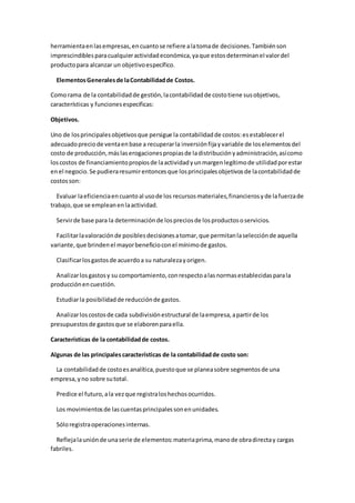 herramientaenlasempresas,encuantose refiere alatomade decisiones.Tambiénson
imprescindiblesparacualquieractividadeconómica,yaque estosdeterminanel valordel
productopara alcanzar un objetivoespecífico.
ElementosGeneralesde laContabilidadde Costos.
Comorama de la contabilidadde gestión,lacontabilidadde costotiene susobjetivos,
características y funcionesespecificas:
Objetivos.
Uno de losprincipalesobjetivosque persigue la contabilidadde costos:esestablecerel
adecuadopreciode ventaenbase a recuperarla inversiónfijayvariable de loselementosdel
costo de producción,máslaserogacionespropiasde ladistribuciónyadministración,asícomo
loscostos de financiamientopropiosde laactividadyunmargenlegítimode utilidadporestar
enel negocio.Se pudieraresumirentoncesque losprincipalesobjetivosde lacontabilidadde
costosson:
Evaluar laeficienciaencuantoal usode los recursosmateriales,financierosyde lafuerzade
trabajo,que se empleanenlaactividad.
Servirde base para la determinaciónde lospreciosde losproductososervicios.
Facilitarlavaloraciónde posiblesdecisionesatomar,que permitanlaselecciónde aquella
variante, que brindenel mayorbeneficioconel mínimode gastos.
Clasificarlosgastosde acuerdoa su naturalezayorigen.
Analizarlosgastosy su comportamiento,conrespectoalasnormasestablecidasparala
producciónencuestión.
Estudiarla posibilidadde reducciónde gastos.
Analizarloscostosde cada subdivisiónestructural de laempresa,apartirde los
presupuestosde gastosque se elaborenparaella.
Características de la contabilidadde costos.
Algunas de las principales características de la contabilidadde costo son:
La contabilidadde costoesanalítica,puestoque se planeasobre segmentosde una
empresa,yno sobre sutotal.
Predice el futuro,ala vezque registraloshechosocurridos.
Los movimientosde lascuentasprincipalessonenunidades.
Sóloregistraoperacionesinternas.
Reflejalauniónde unaserie de elementos:materiaprima,manode obradirectay cargas
fabriles.
 
