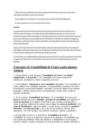Determinael costode losmaterialesusadosporlosdistintossectores,el costode la
mercaderíavendidayel de las existencias.
Sus períodossonmensualesynoanualescomolosde la contabilidadgeneral.
Su ideaimplícitaeslaminimizaciónde loscostos.
Función.
Su propósitoeslaacumulaciónycálculodel costode producciónparael análisisde los
informesque ellaprovee,loscualessonde vital importanciaparael usointernoenlas
empresas,yaque estánencausadosala correcta planeación,control ytomade decisionespor
parte de losdirectivos,puesproporcionaninformaciónendetalle conrespectoalosgastos,
inventarios,costosde venta,ventasyutilidades,correspondiente acadauna de las diversas
clasesde producción.
Una funciónimportante de lacontabilidadde costoseslade asignarcostosa losproductos
fabricadosycomparar estoscostos conel ingresoresultante de suventa.Ademáscontribuyen
al control de las operacionesyfacilitalatomade decisiones.
La funciónde unacontabilidadde costosparaque seaefectiva,nosóloesacumulary distribuir
losgastos de fabricación,sinotambiénconservaral mínimoel importe de cadauna de las
partidas.
Conceptos de Contabilidad de Costos según algunos
Autores
1.- Norton Backer y Leyle Jacobsen: "Contabilidad de Costos: Un enfoque
administrativo y de gerencia" : "La Contabilidad de Costos se ocupa de la
clasificación, acumulación, control y asignación de costos".
2.- Cecil Guillespie "Introducción a la Contabilidad de Costos", "La Contabilidad de
costos, aplicada a las actividades fabricales, es el procedimiento para llevar los costos
de producción con una doble finalidad; determinar el costo por unidad de los artículos
producidos y facilitar diversas clases de comparaciones con las cuales se mide la
ejecución productora".
3.- W. B. Lawrence "Contabilidad de Costos": "La Contabilidad de Costos es un
proceso ordenado que usa los principios generales de contabilidad para registrar los
costos de operación de un negocio de tal manera que, con datos de producción y
ventas, la gerencia pueda usar las cuentas para averiguar los costos de producción y los
costos de distribucción, ambos por unidad y en total de uno o de todos los productos
fabricados o servicios prestados, y los costos de otras funciones diversas de la
negociación, con el fin de lograr una operación económica, eficiente y productiva".
4.- George Hillis Newlove y S. Paul Garner "Contabilidad de Costos": "La
Contabilidad de Costos es la aplicación especial de los principios de contabilidad que,
con el objeto de suministrar datos a los directores y administradores de un negocio,
enseñan a calcular y ayudan a interpretar el costo de producir los artículos fabricados o
 