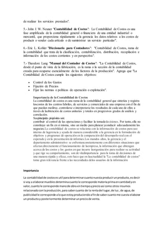 de realizar los servicios prestados".
5.- John J. W. Neuner "Contabilidad de Costos": La Contabilidad de Costos es una
fase amplificada de la contabilidad general o financiera de una entidad industrial o
mercantil, que proporciona rápidamente a la gerencia los datos relativos a los costos de
producir o vender cada artículo o de suministrar un servicio particular".
6.- Eric L. Kohler "Diccionario para Contadores": "Contabilidad de Costos, rama de
la contabilidad que trata de la clasificación, contabilización, distribución, recopilación e
información de los costos corrientes y en perspectiva".
7.- Theodore Lang "Manual del Contador de Costos": "La Contabilidad de Costos,
desde el punto de vista de la fabricación, es la rama o la sección de la contabilidad
creada para ocuparse esencialmente de los factores de la producción". Agrega que "La
Contabilidad de Costos cumple los siguientes objetivos:
 Control de los Gastos
 Fijación de Precios
 Fijar las normas o políticas de operación o explotación".
Importancia de la Contabilidad de Costos
La contabilidad de costos es una rama de la contabilidad general que sintetiza y registra
loscostos de los centros fabriles, de servicios y comerciales de una empresa con el fin de
que puedan medirse, controlarse e interpretarse los resultados de cada uno de ellos a
través de laobtención de costos unitarios y totales en progresivos grados de análisis y
correlación.
Susprincipales propósitos son:
contribuir al control de las operaciones y facilitar la tomadedecisiones. Por tanto, ella no
constituye un fin en sí misma, sino un medio para planear yconducir adecuadamente los
negocios.La contabilidad de costos se relaciona con la información de costos para uso
interno de lagerencia y ayuda de manera considerable a la gerencia en la formulación de
objetivos y programas de operación en la comparación del desempeño realcon el
esperado y en la presentación de informes.Los mandos altos, la gerencia y el
departamento administrativo se enfrentanconstantemente con diferentes situaciones que
afectan directamente el funcionamiento de laempresa, la información que obtengan
acerca de los costos y los gastos en que incurre laorganización para realizar su actividad
y que rige su comportamiento, son de vitalimportancia para la toma de decisiones de
una manera rápida y eficaz, esto hace que en laactualidad la "La contabilidad de costos"
tome gran relevancia frente a las necesidades delos usuarios de la información
Importancia
La contabilidadde costosesutil paradeterminarcuantonuesta producirunproducto,esdecir
si voy a elaborarmueblesdeterminacuantole corresponde materiaprimaencantidadyen
valor,cuantole corresponde manode obra entiempoyprecioasí como otros insumos
relacionadoconlaproducción,para sabercuanto de la rentadel lugar,de luz, de agua,de
publicidadle corresponde aloque estoyproduciendoafinde sabercuantome cuesta elaborar
un productoy posteriormente determinarunpreciode venta.
 