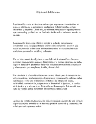 Objetivos de la Educación
La educación es una acción caracterizada por un proceso comunicativo, un
proceso intencional y que requiere inteligencia. Educar significa dirigir,
encaminar y doctrinar. Dicho esto, se entiende por educadoraquella persona
que desarrolla y perfecciona las facultades intelectuales, así como morales en
un niño.
La educación tiene como objetivo permitir a todas las personas que
desarrollen todas sus capacidades y talentos sin distinciones, es decir, que
todas las personas evolucionen independientemente de sus características
evolutivas, personales, sociales y culturales.
Por un lado, uno de los objetivos primordiales de la educación es formar a
personas independientes capaces de razonar por sí mismas sin ayuda de nadie,
capaces de resolver problemas de la vida cotidiana afrontando las dificultades
y adversidades que nos plantea la vida y la sociedad.
Por otro lado, la educación debe ser un camino directo para la estructuración
del pensamiento, una herramienta de creación y comunicación. Además deber
ser utilizada como una estimulación de hábitos de integración social,
solidaridad y cooperación, aceptación a la diversidad, la igualdad, el sentido
de la justicia y la tolerancia, es decir, debe ser la encargada de transmitir una
serie de valores que se encuentran en nuestra sociedad actual.
A modo de conclusión, la educación nos debe ayudar a desarrollar una seria de
capacidades para aprender a ser persona, aprender a convivir y sobretodo y lo
más importante aprender a vivir.
 