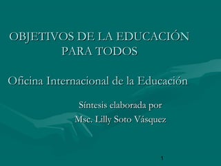 1
OBJETIVOS DE LA EDUCACIÓNOBJETIVOS DE LA EDUCACIÓN
PARA TODOSPARA TODOS
Oficina Internacional de la EducaciónOficina Internacional de la Educación
Síntesis elaborada porSíntesis elaborada por
Msc. Lilly Soto VásquezMsc. Lilly Soto Vásquez
 