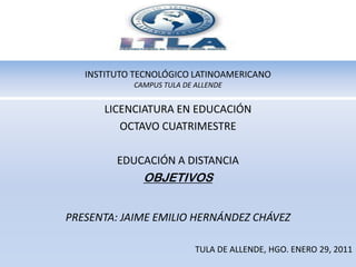INSTITUTO TECNOLÓGICO LATINOAMERICANOCAMPUS TULA DE ALLENDE LICENCIATURA EN EDUCACIÓN OCTAVO CUATRIMESTRE EDUCACIÓN A DISTANCIA OBJETIVOS PRESENTA: JAIME EMILIO HERNÁNDEZ CHÁVEZ TULA DE ALLENDE, HGO. ENERO 29, 2011 