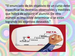 "El enunciado de los objetivos de un curso debe 
especificar las destrezas observables y medibles 
que habrá de adquirir el alumno. De otra 
manera es imposible determinar si se están 
logrando los objetivos deseados.” 
 