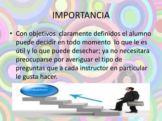 IMPORTANCIA 
• Con objetivos claramente definidos el alumno 
puede decidir en todo momento lo que le es 
útil y lo que puede desechar; ya no necesitara 
preocuparse por averiguar el tipo de 
preguntas que a cada instructor en particular 
le gusta hacer. 
 