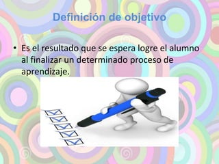 Definición de objetivo 
• Es el resultado que se espera logre el alumno 
al finalizar un determinado proceso de 
aprendizaje. 
 