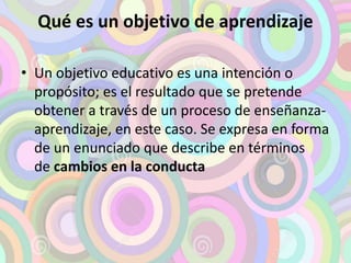 Qué es un objetivo de aprendizaje 
• Un objetivo educativo es una intención o 
propósito; es el resultado que se pretende 
obtener a través de un proceso de enseñanza-aprendizaje, 
en este caso. Se expresa en forma 
de un enunciado que describe en términos 
de cambios en la conducta 
 