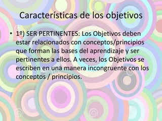 Características de los objetivos 
• 1º) SER PERTINENTES: Los Objetivos deben 
estar relacionados con conceptos/principios 
que forman las bases del aprendizaje y ser 
pertinentes a ellos. A veces, los Objetivos se 
escriben en una manera incongruente con los 
conceptos / principios. 
 