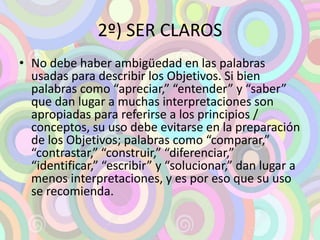 2º) SER CLAROS 
• No debe haber ambigüedad en las palabras 
usadas para describir los Objetivos. Si bien 
palabras como “apreciar,” “entender” y “saber” 
que dan lugar a muchas interpretaciones son 
apropiadas para referirse a los principios / 
conceptos, su uso debe evitarse en la preparación 
de los Objetivos; palabras como “comparar,” 
“contrastar,” “construir,” “diferenciar,” 
“identificar,” “escribir” y “solucionar,” dan lugar a 
menos interpretaciones, y es por eso que su uso 
se recomienda. 
 