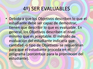 4º) SER EVALUABLES 
• Debido a que los Objetivos describen lo que el 
estudiante debe ser capaz de demostrar, 
tienen que describir lo que es evaluable. En 
general, los Objetivos describen el nivel 
mínimo que es aceptable. El método de 
evaluación del estudiante indicaría que 
cantidad -o tipo de Objetivos- se requerirían 
para que el estudiante proceda en el 
programa (porcentaje para la promoción del 
estudiante). 
 