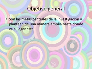 Objetivo general 
• Son las metas centrales de la investigación y 
plantean de una manera amplia hasta dónde 
va a llegar ésta. 
 