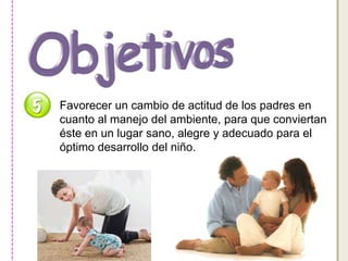 Favorecer un cambio de actitud de los padres en 
cuanto al manejo del ambiente, para que conviertan 
éste en un lugar sano, alegre y adecuado para el 
óptimo desarrollo del niño. 
 