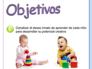 Canalizar el deseo innato de aprender de cada niño 
para desarrollar su potencial creativo 
 