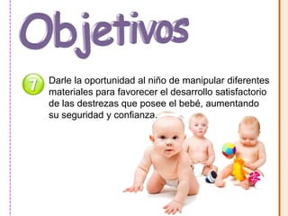 Darle la oportunidad al niño de manipular diferentes 
materiales para favorecer el desarrollo satisfactorio 
de las destrezas que posee el bebé, aumentando 
su seguridad y confianza. 
 