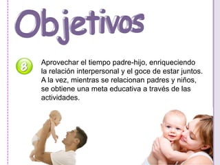 Aprovechar el tiempo padre-hijo, enriqueciendo 
la relación interpersonal y el goce de estar juntos. 
A la vez, mientras se relacionan padres y niños, 
se obtiene una meta educativa a través de las 
actividades. 
 
