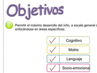 Permitir el máximo desarrollo del niño, a escala general o 
enfocándose en áreas específicas. 
Cognitivo 
Motriz 
Lenguaje 
Socio-emocional 
 
