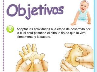 Adaptar las actividades a la etapa de desarrollo por 
la cual está pasando el niño, a fin de que la viva 
plenamente y la supere. 
 