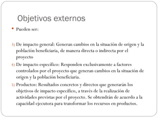 Objetivos externos Pueden ser: De impacto general: Generan cambios en la situación de origen y la población beneficiaria, de manera directa o indirecta por el proyecto De impacto específico: Responden exclusivamente a factores controlados por el proyecto que generan cambios en la situación de origen y la población beneficiaria. Productos: Resultados concretos y directos que generarán los objetivos de impacto específico, a través de la realización de actividades previstas por el proyecto. Se obtendrán de acuerdo a la capacidad ejecutora para transformar los recursos en productos. 