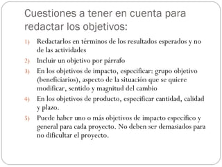 Cuestiones a tener en cuenta para redactar los objetivos: Redactarlos en términos de los resultados esperados y no de las actividades Incluir un objetivo por párrafo En los objetivos de impacto, especificar: grupo objetivo (beneficiarios), aspecto de la situación que se quiere modificar, sentido y magnitud del cambio En los objetivos de producto, especificar cantidad, calidad y plazo. Puede haber uno o más objetivos de impacto específico y general para cada proyecto. No deben ser demasiados para no dificultar el proyecto.  