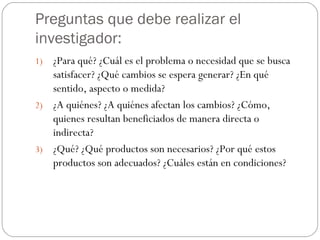 Preguntas que debe realizar el investigador: ¿Para qué? ¿Cuál es el problema o necesidad que se busca satisfacer? ¿Qué cambios se espera generar? ¿En qué sentido, aspecto o medida? ¿A quiénes? ¿A quiénes afectan los cambios? ¿Cómo, quienes resultan beneficiados de manera directa o indirecta? ¿Qué? ¿Qué productos son necesarios? ¿Por qué estos productos son adecuados? ¿Cuáles están en condiciones? 