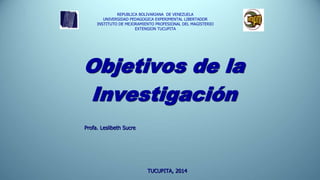 Objetivos de la
Investigación
REPUBLICA BOLIVARIANA DE VENEZUELA
UNIVERSIDAD PEDAGOGICA EXPERIMENTAL LIBERTADOR
INSTITUTO DE MEJORAMIENTO PROFESIONAL DEL MAGISTERIO
EXTENSION TUCUPITA
Profa. Leslibeth Sucre
TUCUPITA, 2014
 