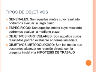 TIPOS DE OBJETIVOS
 GENERALES: Son aquellas metas cuyo resultado
  podremos evaluar a largo plazo.
 ESPECIFICOS: Son aquellas metas cuyo resultado
  podremos evaluar a mediano plazo
 OBJETIVOS PARTICULARES: Son aquellos cuyos
  resultados podrán evaluarse en forma inmediata
 OBJETIVOS METODOLOGICO: Son las metas que
  deseamos alcanzar en relación directa con la
  pregunta inicial y la HIPOTESIS DE TRABAJO
 