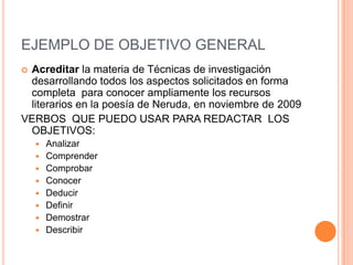 EJEMPLO DE OBJETIVO GENERAL
Acreditar la materia de Técnicas de investigación
 desarrollando todos los aspectos solicitados en forma
 completa para conocer ampliamente los recursos
 literarios en la poesía de Neruda, en noviembre de 2009
VERBOS QUE PUEDO USAR PARA REDACTAR LOS
 OBJETIVOS:
       Analizar
       Comprender
       Comprobar
       Conocer
       Deducir
       Definir
       Demostrar
       Describir
 
