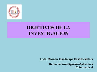 OBJETIVOS DE LA
INVESTIGACION
Lcda. Roxana Guadalupe Castillo Melara
Curso de Investigación Aplicado a
Enfermería - I
 