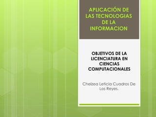 APLICACIÓN DE 
LAS TECNOLOGIAS 
DE LA 
INFORMACION 
OBJETIVOS DE LA 
LICENCIATURA EN 
CIENCIAS 
COMPUTACIONALES 
Chelzea Leticia Cuadros De 
Los Reyes. 
 