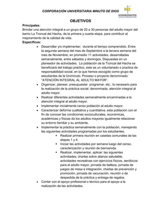 CORPORACIÓN UNIVERSITARIA MINUTO DE DIOS
OBJETIVOS
Principales:
Brindar una atención integral a un grupo de 20 a 30 personas del adulto mayor del
barrio La Troncal del Hacha, de la primera y cuarta etapa, para contribuir al
mejoramiento de la calidad de vida.
Específicos:
 Desarrollar y/o implementar; durante el tiempo comprendido. Entre
la segunda semana del mes de Septiembre a la tercera semana del
mes de Noviembre, en promedio 11 actividades, desarrolladas
semanalmente, entre sábados y domingos. Dispuestas en un
planeador de actividades. La población de la Troncal del Hacha se
beneficiará del trabajo práctico, este es un voluntariado o practica de
responsabilidad social, en la que hemos escogido como grupo de
estudiantes de la Uniminuto. Proceso o proyecto denominado:
“ATENCIÓN INTEGRAL AL ADULTO MAYOR”.
 Organizar, planear, presupuestar programar, etc.: lo necesario para
la realización de la práctica social: denominada: atención integral al
adulto mayor.
 Realizar diferentes actividades semanalmente encaminadas a la
atención integral al adulto mayor.
 Implementar inicialmente censo población al adulto mayor.
 Caracterizar deforma cualitativa y cuantitativa, esta población con el
fin de conocer las condiciones socioculturales, económicas,
académicas y físicas de los adultos mayores igualmente relacionar
su entorno familiar y su ambiente.
 Implementar la práctica semanalmente con la población, manejando
las siguientes actividades programadas por los estudiantes.
 Realizar primera reunión en casetas comunales de las
etapas 1 y 4.
 Iniciar las actividades por semana luego del censo,
caracterización y reunión de bienvenida.
 Realizar, implementar, aplicar: las siguientes
actividades; charlas sobre alianza saludable,
actividades recreativas con ejercicios físicos, aeróbicos
para el adulto mayor, jornada de belleza, jornada de
juegos de mesa e integración, charlas de prevención y
promoción, jornada de vacunación, reunión o de
despedida de la práctica y entrega de regalos.
 Contar con el apoyo profesional o técnico para el apoyo a la
realización de las actividades.
 