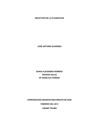 OBJETIVOS DE LA PLANEACION
JOSÉ ANTONIO GUARNIZO
DIANA ALEXANDRA ROMERO
HOHANA SALAS
Mª ANGÉLICA FORERO
CORPORACION UNIVERSITARIA MINUTO DE DIOS
FEBRERO DEL 2013
LIBANO TOLIMA
 