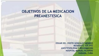 EDUAR DEL CRISTO GONZALEZ MENDEZ
RESIDENTE 1ER AÑO
ANESTESIOLOGIA Y REANIMACION
HOSPITAL MANUEL FAJARDO
HABANA, CUBA
OBJETIVOS DE LA MEDICACION
PREANESTESICA
 