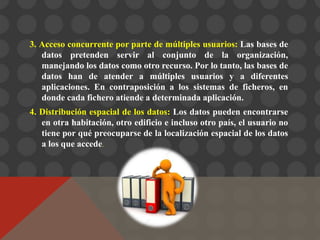 3. Acceso concurrente por parte de múltiples usuarios: Las bases de
datos pretenden servir al conjunto de la organización,
manejando los datos como otro recurso. Por lo tanto, las bases de
datos han de atender a múltiples usuarios y a diferentes
aplicaciones. En contraposición a los sistemas de ficheros, en
donde cada fichero atiende a determinada aplicación.
4. Distribución espacial de los datos: Los datos pueden encontrarse
en otra habitación, otro edificio e incluso otro país, el usuario no
tiene por qué preocuparse de la localización espacial de los datos
a los que accede.
 