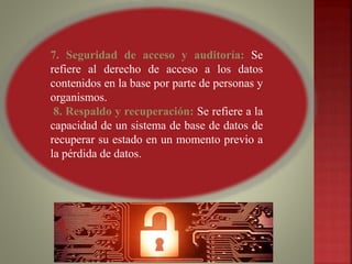 7. Seguridad de acceso y auditoría: Se
refiere al derecho de acceso a los datos
contenidos en la base por parte de personas y
organismos.
8. Respaldo y recuperación: Se refiere a la
capacidad de un sistema de base de datos de
recuperar su estado en un momento previo a
la pérdida de datos.
 