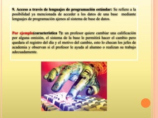 9. Acceso a través de lenguajes de programación estándar: Se refiere a la
posibilidad ya mencionada de acceder a los datos de una base mediante
lenguajes de programación ajenos al sistema de base de datos.
Por ejemplo(característica 7): un profesor quiere cambiar una calificación
por alguna omisión, el sistema de la base le permitirá hacer el cambio pero
quedara el registro del día y el motivo del cambio, esto lo checan los jefes de
academia y observan si el profesor le ayuda al alumno o realizan su trabajo
adecuadamente.
 