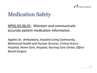 10
© 2023, The Joint Commission
Medication Safety
NPSG.03.06.01: Maintain and communicate
accurate patient medication information.
Applies to: Ambulatory, Assisted Living Community,
Behavioral Health and Human Services, Critical Access
Hospital, Home Care, Hospital, Nursing Care Center, Office-
Based Surgery
 