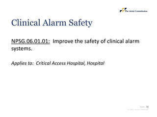 12
© 2023, The Joint Commission
Clinical Alarm Safety
NPSG.06.01.01: Improve the safety of clinical alarm
systems.
Applies to: Critical Access Hospital, Hospital
 