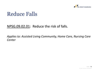 16
© 2023, The Joint Commission
Reduce Falls
NPSG.09.02.01: Reduce the risk of falls.
Applies to: Assisted Living Community, Home Care, Nursing Care
Center
 