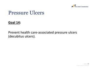 17
© 2023, The Joint Commission
Pressure Ulcers
Goal 14:
Prevent health care-associated pressure ulcers
(decubitus ulcers).
 