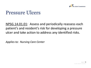18
© 2023, The Joint Commission
Pressure Ulcers
NPSG.14.01.01: Assess and periodically reassess each
patient’s and resident’s risk for developing a pressure
ulcer and take action to address any identified risks.
Applies to: Nursing Care Center
 