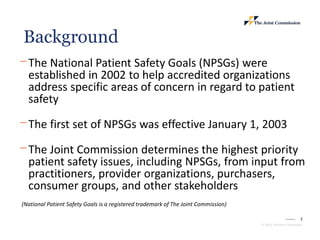 2
© 2023, The Joint Commission
⎻ The National Patient Safety Goals (NPSGs) were
established in 2002 to help accredited organizations
address specific areas of concern in regard to patient
safety
⎻ The first set of NPSGs was effective January 1, 2003
⎻ The Joint Commission determines the highest priority
patient safety issues, including NPSGs, from input from
practitioners, provider organizations, purchasers,
consumer groups, and other stakeholders
(National Patient Safety Goals is a registered trademark of The Joint Commission)
Background
 