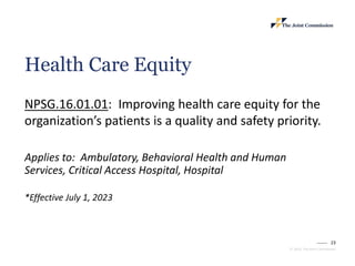 23
© 2023, The Joint Commission
Health Care Equity
NPSG.16.01.01: Improving health care equity for the
organization’s patients is a quality and safety priority.
Applies to: Ambulatory, Behavioral Health and Human
Services, Critical Access Hospital, Hospital
*Effective July 1, 2023
 