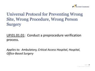 24
© 2023, The Joint Commission
Universal Protocol for Preventing Wrong
Site, Wrong Procedure, Wrong Person
Surgery
UP.01.01.01: Conduct a preprocedure verification
process.
Applies to: Ambulatory, Critical Access Hospital, Hospital,
Office-Based Surgery
 