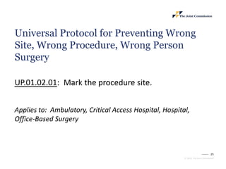 25
© 2023, The Joint Commission
Universal Protocol for Preventing Wrong
Site, Wrong Procedure, Wrong Person
Surgery
UP.01.02.01: Mark the procedure site.
Applies to: Ambulatory, Critical Access Hospital, Hospital,
Office-Based Surgery
 