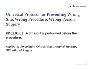 26
© 2023, The Joint Commission
Universal Protocol for Preventing Wrong
Site, Wrong Procedure, Wrong Person
Surgery
UP.01.03.01: A time-out is performed before the
procedure.
Applies to: Ambulatory, Critical Access Hospital, Hospital,
Office-Based Surgery
 
