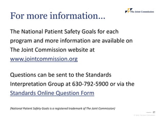 27
© 2023, The Joint Commission
The National Patient Safety Goals for each
program and more information are available on
The Joint Commission website at
www.jointcommission.org
Questions can be sent to the Standards
Interpretation Group at 630-792-5900 or via the
Standards Online Question Form
(National Patient Safety Goals is a registered trademark of The Joint Commission)
For more information…
 