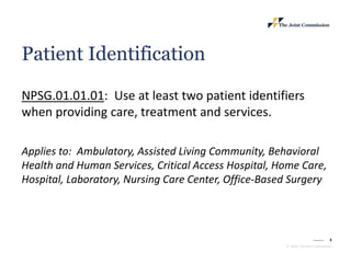 4
© 2023, The Joint Commission
Patient Identification
NPSG.01.01.01: Use at least two patient identifiers
when providing care, treatment and services.
Applies to: Ambulatory, Assisted Living Community, Behavioral
Health and Human Services, Critical Access Hospital, Home Care,
Hospital, Laboratory, Nursing Care Center, Office-Based Surgery
 