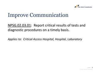 6
© 2023, The Joint Commission
Improve Communication
NPSG.02.03.01: Report critical results of tests and
diagnostic procedures on a timely basis.
Applies to: Critical Access Hospital, Hospital, Laboratory
 