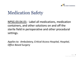 8
© 2023, The Joint Commission
Medication Safety
NPSG.03.04.01: Label all medications, medication
containers, and other solutions on and off the
sterile field in perioperative and other procedural
settings.
Applies to: Ambulatory, Critical Access Hospital, Hospital,
Office Based Surgery
 