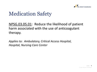 9
© 2023, The Joint Commission
Medication Safety
NPSG.03.05.01: Reduce the likelihood of patient
harm associated with the use of anticoagulant
therapy.
Applies to: Ambulatory, Critical Access Hospital,
Hospital, Nursing Care Center
 